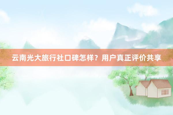 云南光大旅行社口碑怎样？用户真正评价共享