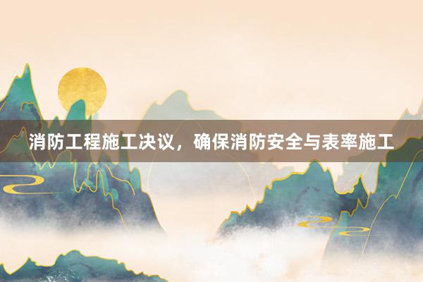 消防工程施工决议，确保消防安全与表率施工