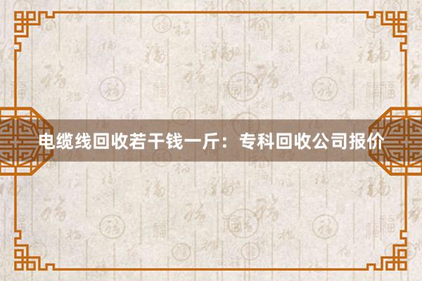 电缆线回收若干钱一斤：专科回收公司报价